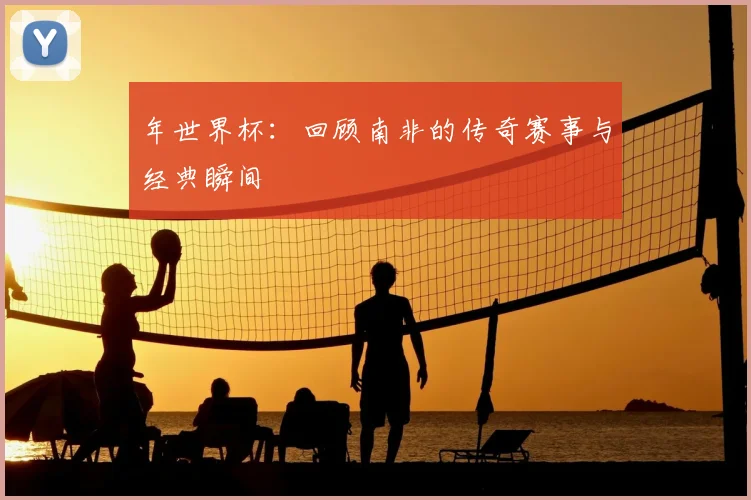 年世界杯：回顾南非的传奇赛事与经典瞬间